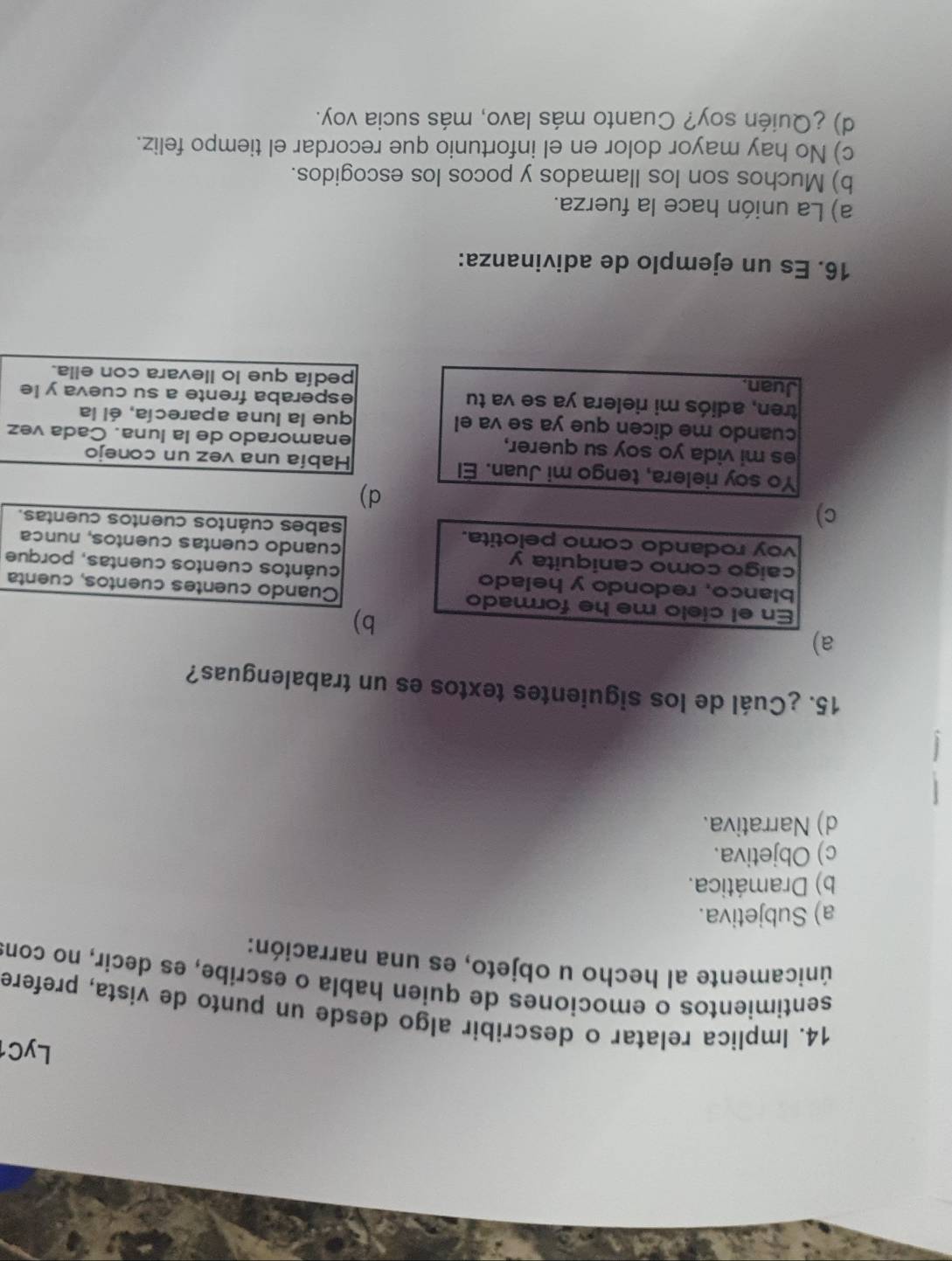 LyC1
14. Implica relatar o describir algo desde un punto de vista, prefere
sentimientos o emociones de quien habla o escribe, es decir, no cons
únicamente al hecho u objeto, es una narración:
a) Subjetiva.
b) Dramática.
c) Objetiva.
d) Narrativa.
15. ¿Cuál de los siguientes textos es un trabalenguas?
a)
b)
En el cíelo me he formado Cuando cuentes cuentos, cuenta
blanco, redondo y helado cuántos cuentos cuentas, porque
caigo como caniquita y cuando cuentas cuentos, nunca
voy rodando como pelotita. sabes cuántos cuentos cuentas.
c)
d)
Yo soy rielera, tengo mi Juan. El Había una vez un conejo
es mi vida yo soy su querer, enamorado de la luna. Cada vez
cuando me dicen que ya se va el que la luna aparecía, él la
tren, adiós mi rielera ya se va tu esperaba frente a su cueva y le
Juan. pedía que lo llevara con ella.
16. Es un ejemplo de adivinanza:
a) La unión hace la fuerza.
b) Muchos son los llamados y pocos los escogidos.
c) No hay mayor dolor en el infortunio que recordar el tiempo feliz.
d) ¿Quién soy? Cuanto más lavo, más sucia voy.