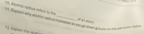 Atomic radius refers to the _of an atom. 
11. Explain why atomic radius increases as you go down groups on the periodic table 
12. Explain the relatin
