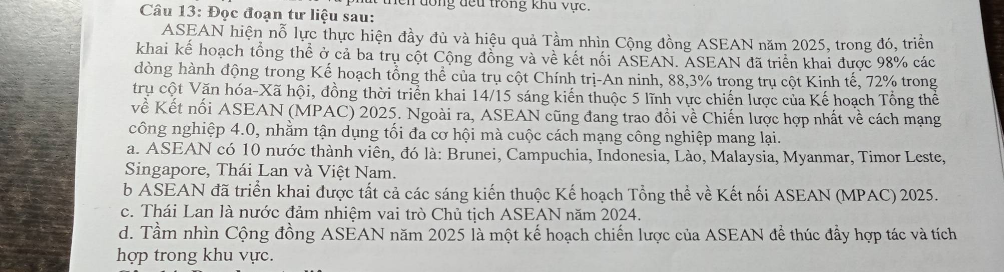 en dong đếu trong khu vực.
Câu 13: Đọc đoạn tư liệu sau:
ASEAN hiện nỗ lực thực hiện đầy đủ và hiệu quả Tầm nhìn Cộng đồng ASEAN năm 2025, trong đó, triển
khai kế hoạch tổng thể ở cả ba trụ cột Cộng đồng và về kết nổi ASEAN. ASEAN đã triển khai được 98% các
dòng hành động trong Kế hoạch tổng thể của trụ cột Chính trị-An ninh, 88, 3% trong trụ cột Kinh tế, 72% trong
trụ cột Văn hóa-Xã hội, đồng thời triển khai 14/15 sáng kiến thuộc 5 lĩnh vực chiến lược của Kế hoạch Tổng thể
về Kết nổi ASEAN (MPAC) 2025. Ngoài ra, ASEAN cũng đang trao đồi về Chiến lược hợp nhất về cách mạng
công nghiệp 4.0, nhằm tận dụng tối đa cơ hội mà cuộc cách mạng công nghiệp mang lại.
a. ASEAN có 10 nước thành viên, đó là: Brunei, Campuchia, Indonesia, Lào, Malaysia, Myanmar, Timor Leste,
Singapore, Thái Lan và Việt Nam.
b ASEAN đã triển khai được tất cả các sáng kiến thuộc Kế hoạch Tổng thể về Kết nối ASEAN (MPAC) 2025.
c. Thái Lan là nước đảm nhiệm vai trò Chủ tịch ASEAN năm 2024.
d. Tầm nhìn Cộng đồng ASEAN năm 2025 là một kế hoạch chiến lược của ASEAN để thúc đầy hợp tác và tích
hợp trong khu vực.