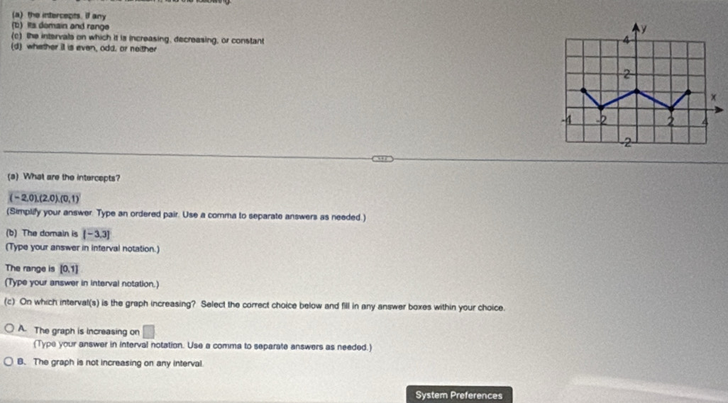 (a) the intercepts. if any
(b) Its domain and range
(c) the intervals on which it is increasing, decreasing, or constant
(d) whether il is even, odd, or neither
(a) What are the intercepts?
(-2,0), (2,0),(0,1)
(Simplify your answer. Type an ordered pair. Use a comma to separate answers as needed.)
(b) The domain is [-3,3]
(Type your answer in interval notation.)
The range is [0,1]
(Type your answer in interval notation.)
(c) On which intervat(s) is the graph increasing? Select the correct choice below and fill in any answer boxes within your choice.
A. The graph is increasing on □ 
(Type your answer in interval notation. Use a comma to separate answers as needed.)
B. The graph is not increasing on any interval.
System Preferences