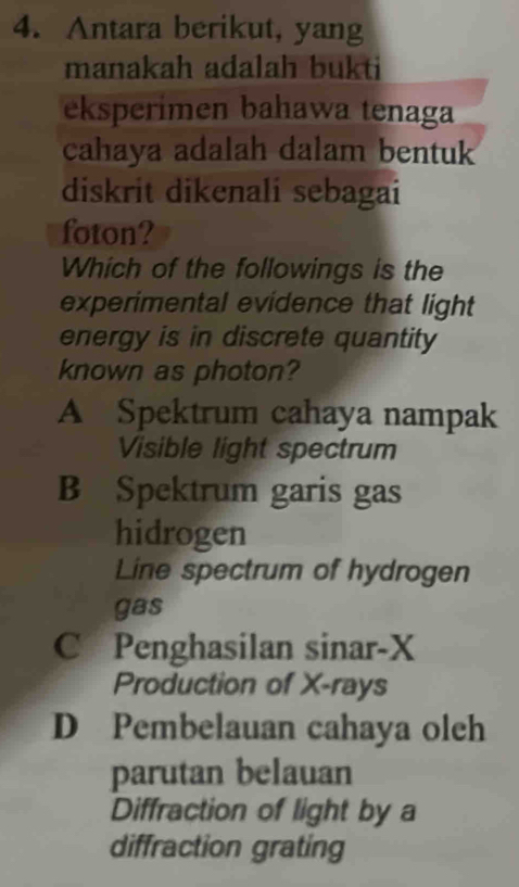 Antara berikut, yang
manakah adalah bukti
eksperimen bahawa tenaga
cahaya adalah dalam bentuk
diskrit dikenali sebagai
foton?
Which of the followings is the
experimental evidence that light
energy is in discrete quantity
known as photon?
A Spektrum cahaya nampak
Visible light spectrum
B Spektrum garis gas
hidrogen
Line spectrum of hydrogen
gas
C Penghasilan sinar- X
Production of X -rays
D Pembelauan cahaya oleh
parutan belauan
Diffraction of light by a
diffraction grating