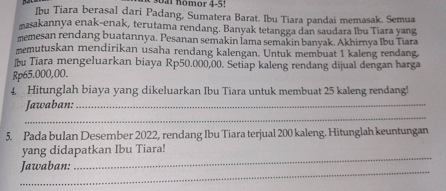 soal nomor 4-5! 
Ibu Tiara berasal dari Padang, Sumatera Barat. Ibu Tiara pandai memasak. Semua 
masakannya enak-enak, terutama rendang. Banyak tetangga dan saudara Ibu Tiara yang 
memesan rendang buatannya. Pesanan semakin lama semakin banyak. Akhirnya Ibu Tiara 
memutuskan mendirikan usaha rendang kalengan. Untuk membuat 1 kaleng rendang, 
Ibu Tiara mengeluarkan biaya Rp50.000,00. Setiap kaleng rendang dijual dengan harga
Rp65.000,00. 
4. Hitunglah biaya yang dikeluarkan Ibu Tiara untuk membuat 25 kaleng rendang! 
Jawaban:_ 
_ 
5. Pada bulan Desember 2022, rendang Ibu Tiara terjual 200 kaleng. Hitunglah keuntungan 
_ 
yang didapatkan Ibu Tiara! 
_ 
Jawaban: