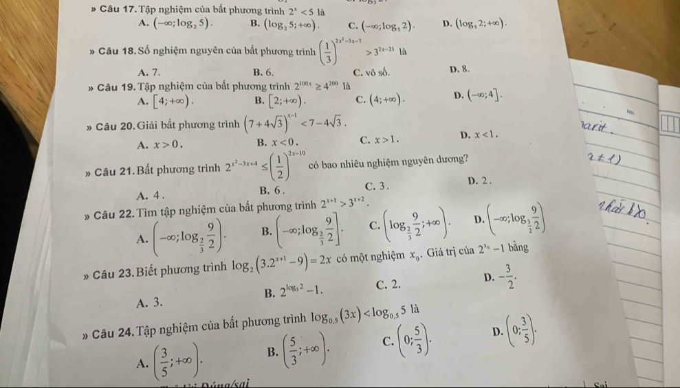 Tập nghiệm của bất phương trình 2^x<512</tex>
A. (-∈fty ;log _25). B. (log _25;+∈fty ). C. (-∈fty ;log _52). D. (log _52;+∈fty ).
* Câu 18. Số nghiệm nguyên của bất phương trình ( 1/3 )^2x^2-3x-7>3^(2x-21) là
A. 7. B. 6. C. vhat oshat o. D. 8.
* Câu 19. Tập nghiệm của bất phương trình 2^(100x)≥ 4^(200)1_a^
A. [4;+∈fty ). B. [2;+∈fty ). C. (4;+∈fty ). D. (-∈fty ;4].
* Câu 20. Giải bất phương trình (7+4sqrt(3))^x-1<7-4sqrt(3).
No
A. x>0. B. x<0. C. x>1. D. x<1.
» Câu 21.Bất phương trình 2^(x^2)-3x+4≤ ( 1/2 )^2x-10 có bao nhiêu nghiệm nguyên dương?
C. 3 .
A. 4 . B. 6 . D. 2 .
» Câu 22. Tìm tập nghiệm của bất phương trình 2^(x+1)>3^(x+2).
A. (-∈fty ;log _ 2/3  9/2 ). B. (-∈fty ;log _ 2/3  9/2 ]. C. (log _ 2/3  9/2 ;+∈fty ). D. (-∈fty ;log _ 3/2  9/2 )
» Câu 23. Biết phương trình log _2(3.2^(x+1)-9)=2x có một nghiệm x_0. Giá trị cia2^(x_0)-1 bǎng
B. 2^(log _3)2-1. C. 2. D. - 3/2 .
A. 3.
* Câu 24. Tập nghiệm của bất phương trình log _0.5(3x)
A. ( 3/5 ;+∈fty ). B. ( 5/3 ;+∈fty ). C. (0; 5/3 ). D. (0; 3/5 ).