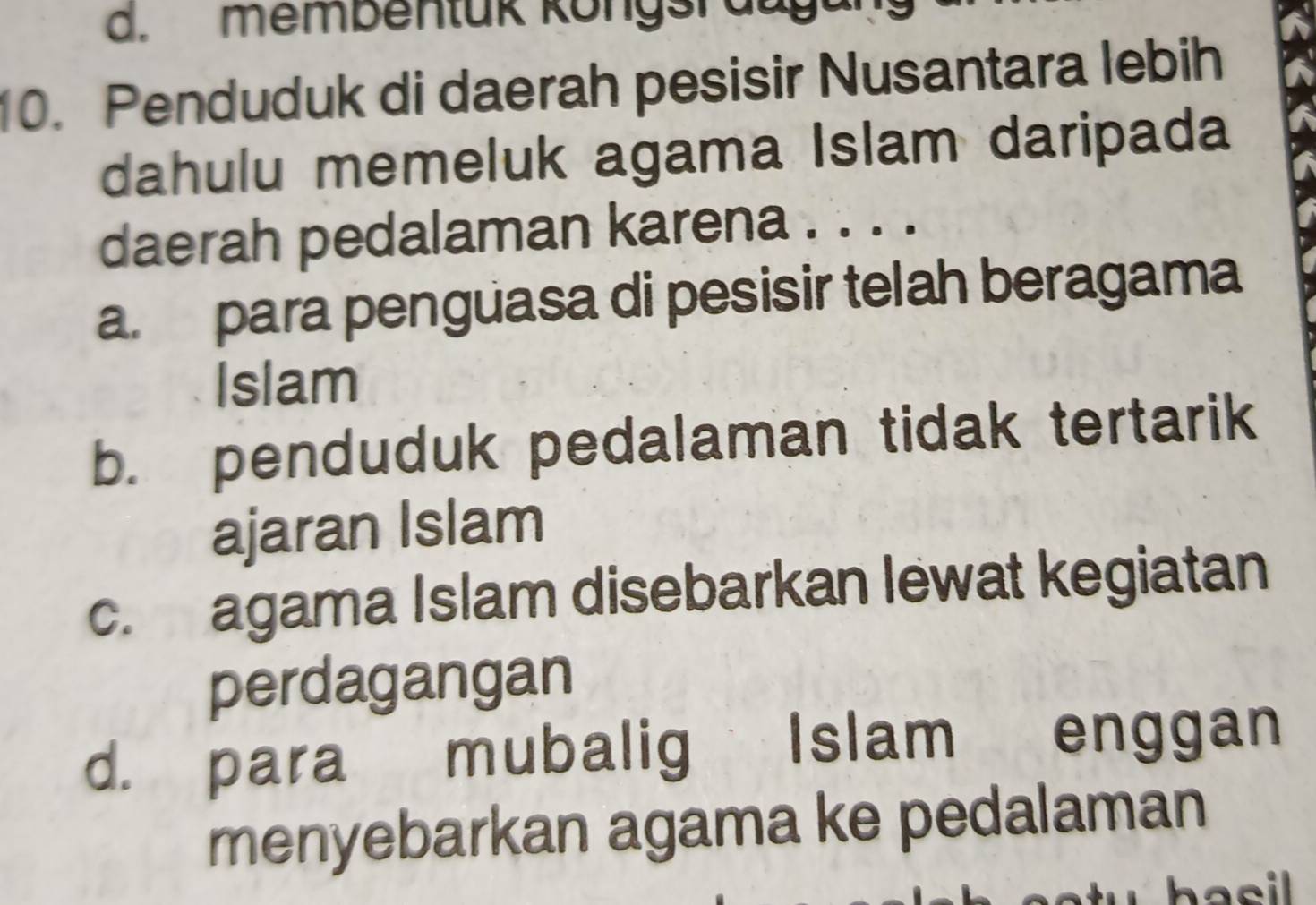 membentük köngsrauga
10. Penduduk di daerah pesisir Nusantara lebih
dahulu memeluk agama Islam daripada
daerah pedalaman karena . . . .
a. para penguasa di pesisir telah beragama
Islam
b. penduduk pedalaman tidak tertarik
ajaran Islam
c. agama Islam disebarkan lewat kegiatan
perdagangan
d. para mubalig Islam enggan
menyebarkan agama ke pedalaman
hasil