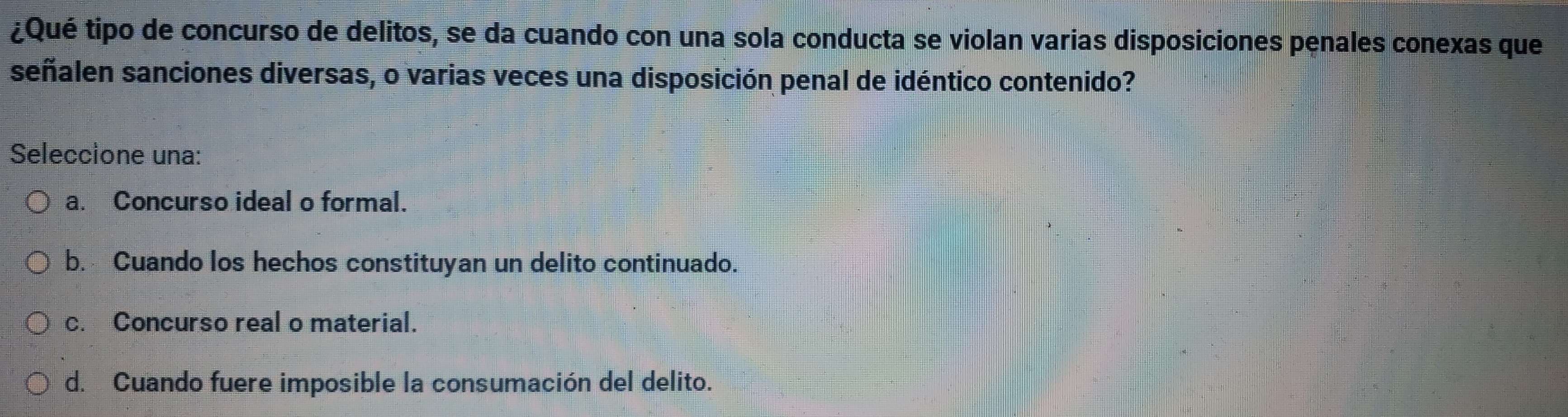 ¿Qué tipo de concurso de delitos, se da cuando con una sola conducta se violan varias disposiciones penales conexas que
señalen sanciones diversas, o varias veces una disposición penal de idéntico contenido?
Seleccione una:
a. Concurso ideal o formal.
b. Cuando los hechos constituyan un delito continuado.
c. Concurso real o material.
d. Cuando fuere imposible la consumación del delito.