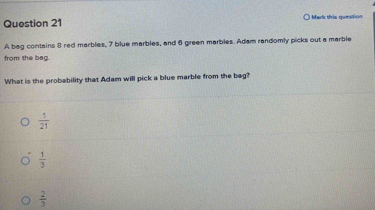 Mark this question
A bag contains 8 red marbles, 7 blue marbles, and 6 green marbles. Adam randomly picks out a marble
from the bag.
What is the probability that Adam will pick a blue marble from the bag?
 1/21 
 1/3 
 2/3 