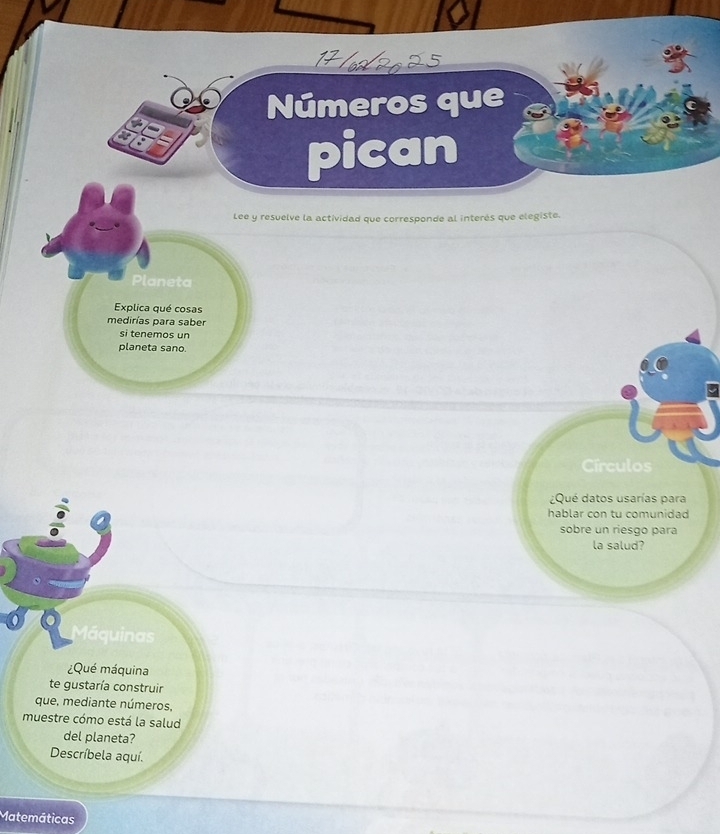 Números que 
pican 
Lee y resuelve la actividad que corresponde al interés que elegiste. 
Planeta 
Explica qué cosas 
medirías para saber 
si tenemos un 
planeta sano. 
Círculos 
¿Qué datos usarías para 
hablar con tu comunidad 
sobre un riesgo para 
la salud? 
Máquinas 
¿Qué máquina 
te gustaría construir 
que, mediante números, 
muestre cómo está la salud 
del planeta? 
Descríbela aquí. 
Matemáticas