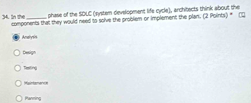 In the _phase of the SDLC (system development life cycle), architects think about the
components that they would need to solve the problem or implement the plan. (2 Points) *
Analysis
Design
Testing
Maintenance
Planning