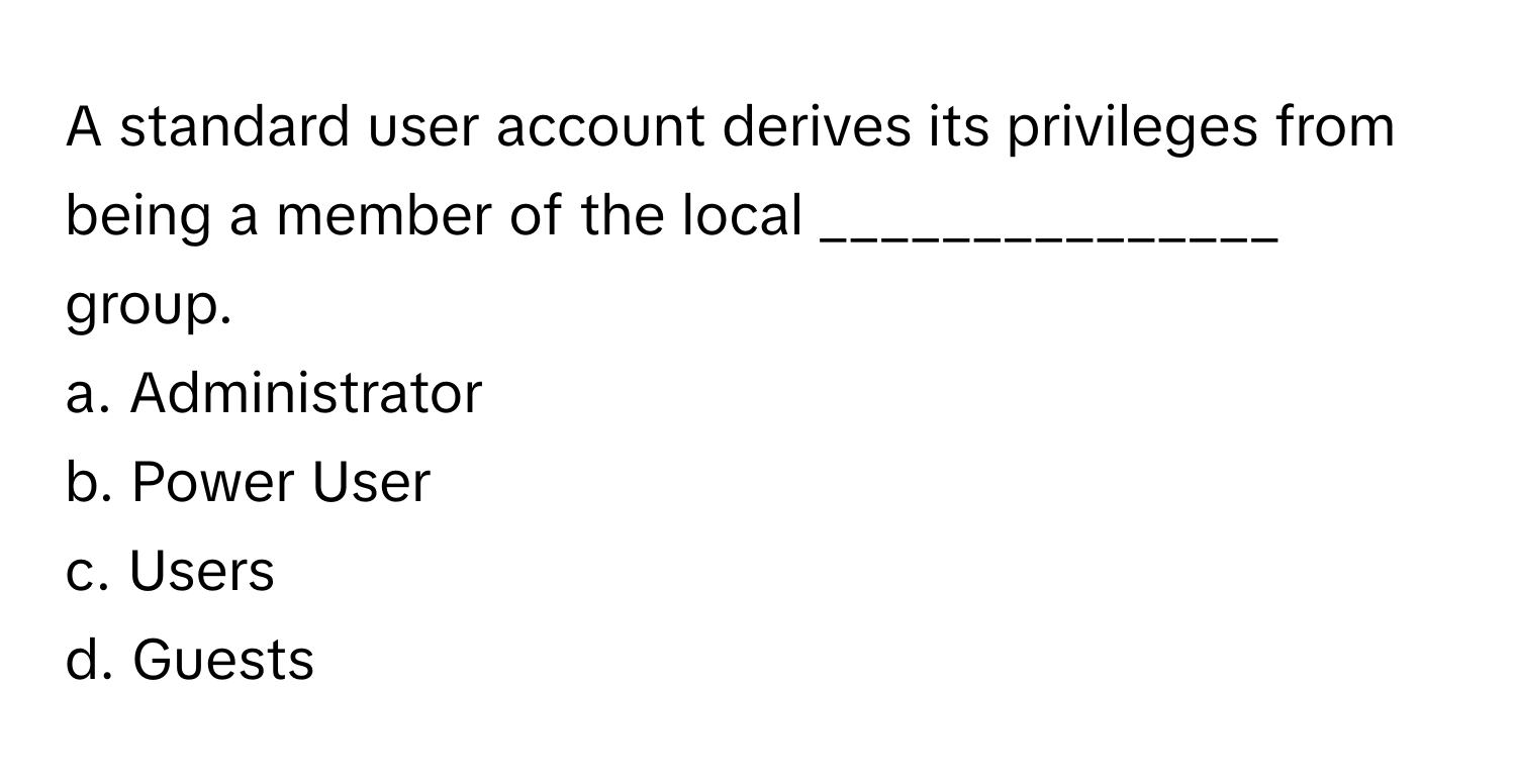 A standard user account derives its privileges from being a member of the local _______________ group.

a. Administrator
b. Power User
c. Users
d. Guests