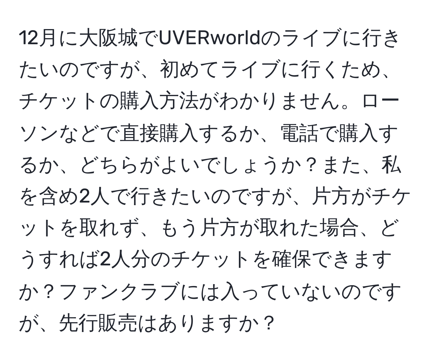 12月に大阪城でUVERworldのライブに行きたいのですが、初めてライブに行くため、チケットの購入方法がわかりません。ローソンなどで直接購入するか、電話で購入するか、どちらがよいでしょうか？また、私を含め2人で行きたいのですが、片方がチケットを取れず、もう片方が取れた場合、どうすれば2人分のチケットを確保できますか？ファンクラブには入っていないのですが、先行販売はありますか？