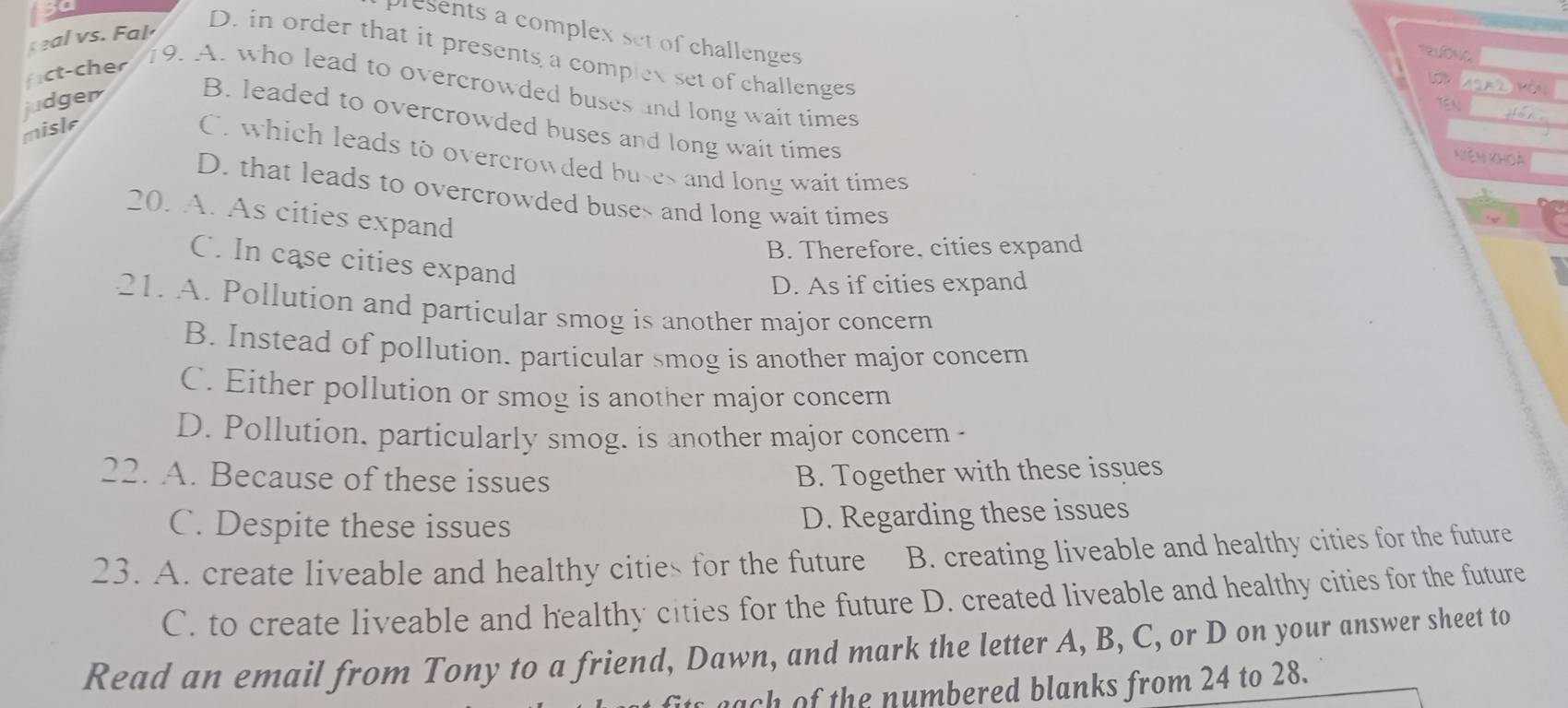 presents a complex set of challenges
eal vs. Fal
D. in order that it presents a complex set of challenges

fict-cher
19. A. who lead to overcrowded buses and long wait times
judger B. leaded to overcrowded buses and long wait times
misle
C. which leads to overcrowded buses and long wait times
Niên khoa
D. that leads to overcrowded buses and long wait times
20. A. As cities expand
B. Therefore, cities expand
C. In case cities expand
D. As if cities expand
21. A. Pollution and particular smog is another major concern
B. Instead of pollution. particular smog is another major concern
C. Either pollution or smog is another major concern
D. Pollution, particularly smog. is another major concern -
22. A. Because of these issues B. Together with these issues
C. Despite these issues
D. Regarding these issues
23. A. create liveable and healthy cities for the future B. creating liveable and healthy cities for the future
C. to create liveable and healthy cities for the future D. created liveable and healthy cities for the future
Read an email from Tony to a friend, Dawn, and mark the letter A, B, C, or D on your answer sheet to
nach of the numbered blanks from 24 to 28.