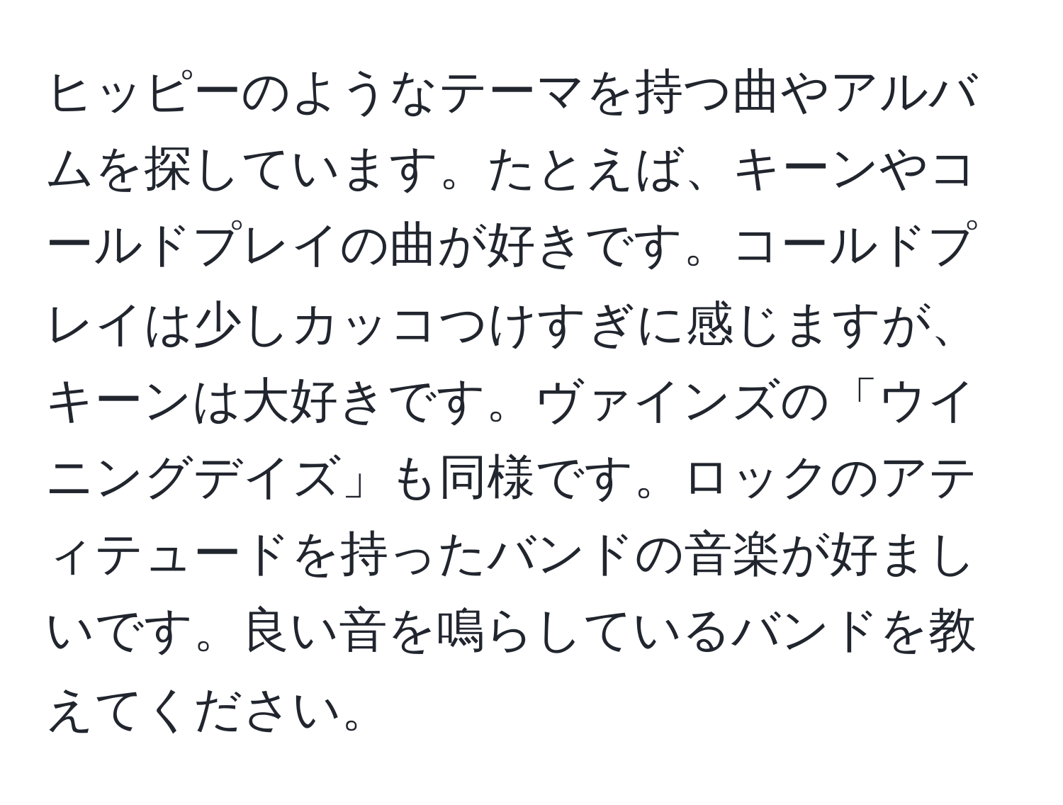 ヒッピーのようなテーマを持つ曲やアルバムを探しています。たとえば、キーンやコールドプレイの曲が好きです。コールドプレイは少しカッコつけすぎに感じますが、キーンは大好きです。ヴァインズの「ウイニングデイズ」も同様です。ロックのアティテュードを持ったバンドの音楽が好ましいです。良い音を鳴らしているバンドを教えてください。