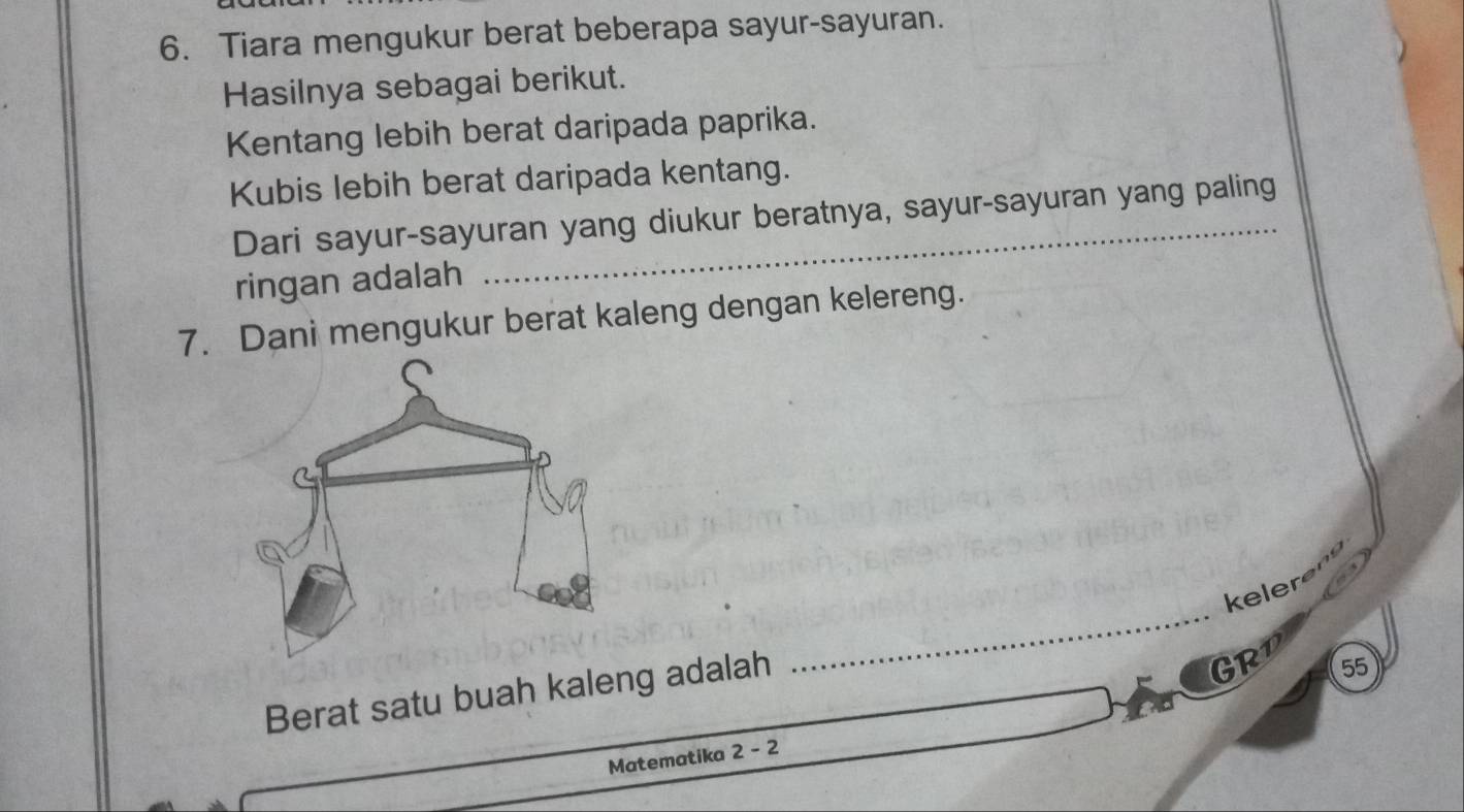Tiara mengukur berat beberapa sayur-sayuran. 
Hasilnya sebagai berikut. 
Kentang lebih berat daripada paprika. 
Kubis lebih berat daripada kentang. 
Dari sayur-sayuran yang diukur beratnya, sayur-sayuran yang paling 
ringan adalah 
7. Dani mengukur berat kaleng dengan kelereng. 
_ 
keler 
Berat satu buah kaleng adalah 
GRP 55
Matematika 2 - 2