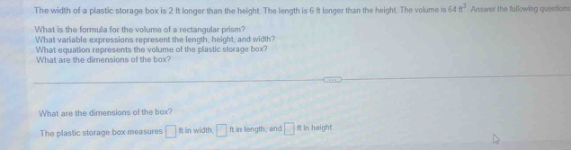 The width of a plastic storage box is 2 ft longer than the height. The length is 6 ft longer than the height. The volume is 64ft^3 Answer the following questions 
What is the formula for the volume of a rectangular prism? 
What variable expressions represent the length, height, and width? 
What equation represents the volume of the plastic storage box? 
What are the dimensions of the box? 
What are the dimensions of the box? 
The plastic storage box measures □ ft in width, □ ft in length, and □ ft in height.