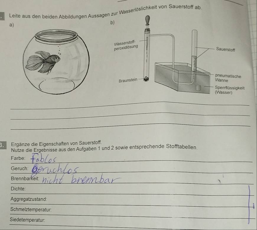 Leite aus den beiden Abbildungen AussagWasserlöslichkeit von Sauerstoff ab. 
a) 
_ 
_ 
_ 
3. Ergänze die Eigenschaften von Sauerstoff. 
Nutze die Ergebnisse aus den Aufgaben 1 und 2 sowie entsprechende Stofftabellen. 
_ 
_ 
Farbe: 
_ 
_ 
Geruch: 
_ 
Brennbarkeit: 
Dichte: 
_ 
Aggregatzustand: 
Schmelztemperatur: 
_ 
Siedetemperatur 
_