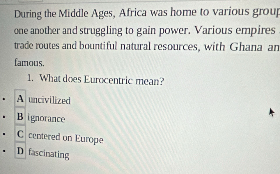 During the Middle Ages, Africa was home to various group
one another and struggling to gain power. Various empires
trade routes and bountiful natural resources, with Ghana an
famous.
1. What does Eurocentric mean?
A uncivilized
B ignorance
C centered on Europe
D fascinating