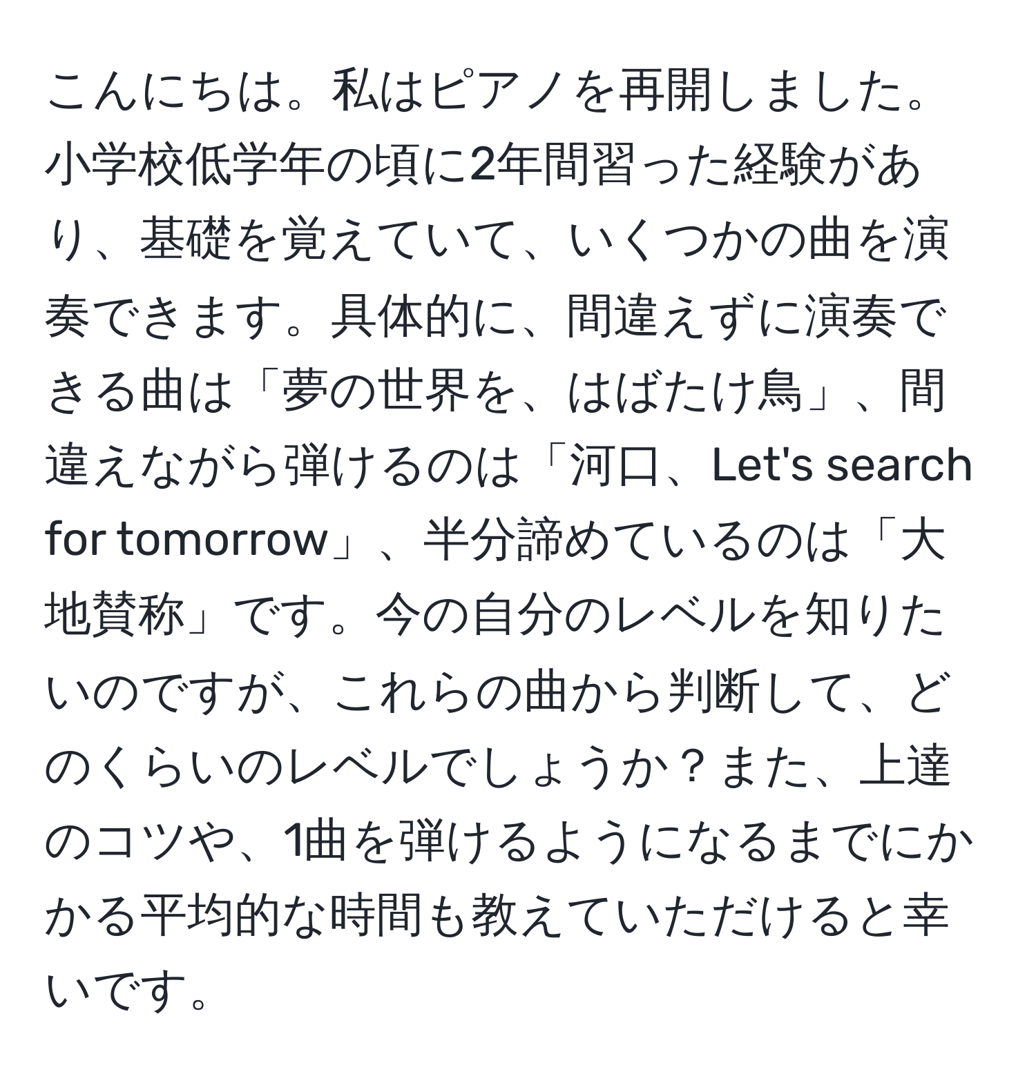 こんにちは。私はピアノを再開しました。小学校低学年の頃に2年間習った経験があり、基礎を覚えていて、いくつかの曲を演奏できます。具体的に、間違えずに演奏できる曲は「夢の世界を、はばたけ鳥」、間違えながら弾けるのは「河口、Let's search for tomorrow」、半分諦めているのは「大地賛称」です。今の自分のレベルを知りたいのですが、これらの曲から判断して、どのくらいのレベルでしょうか？また、上達のコツや、1曲を弾けるようになるまでにかかる平均的な時間も教えていただけると幸いです。