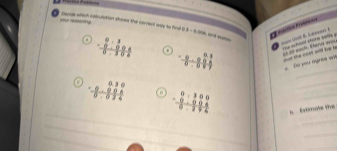 your reasoning.
Decide which calculation shows the correct way to find 0.3=0.006 , and explain 
* Prastiss Problsms
A beginarrayr 0,3 -0.006 hline 0,306endarray a =beginarrayr 0,3 0,006 hline 0,097endarray
fram Unit 5, Lesson 1
The sche el stor sells 
§5.20 sach. Elena wou
a h cost will be 
_
a. Be you agres wi
6 beginarrayr 0,30 -0,006 hline 0,024endarray
_
θ beginarrayr 0,300 =00 hline 0006 hline 0,294endarray
_
b. Estimate the
_
_
_