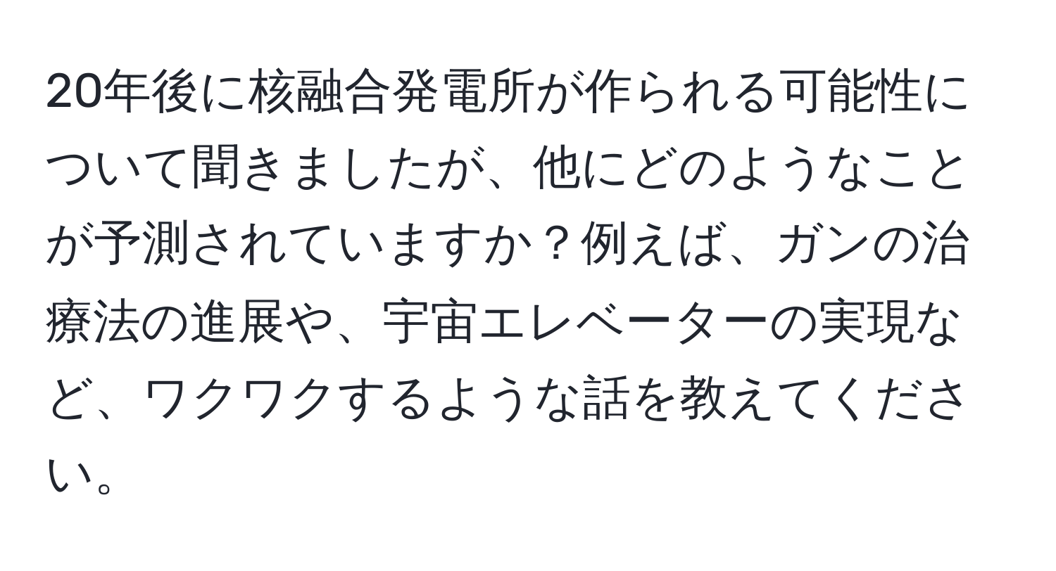 20年後に核融合発電所が作られる可能性について聞きましたが、他にどのようなことが予測されていますか？例えば、ガンの治療法の進展や、宇宙エレベーターの実現など、ワクワクするような話を教えてください。