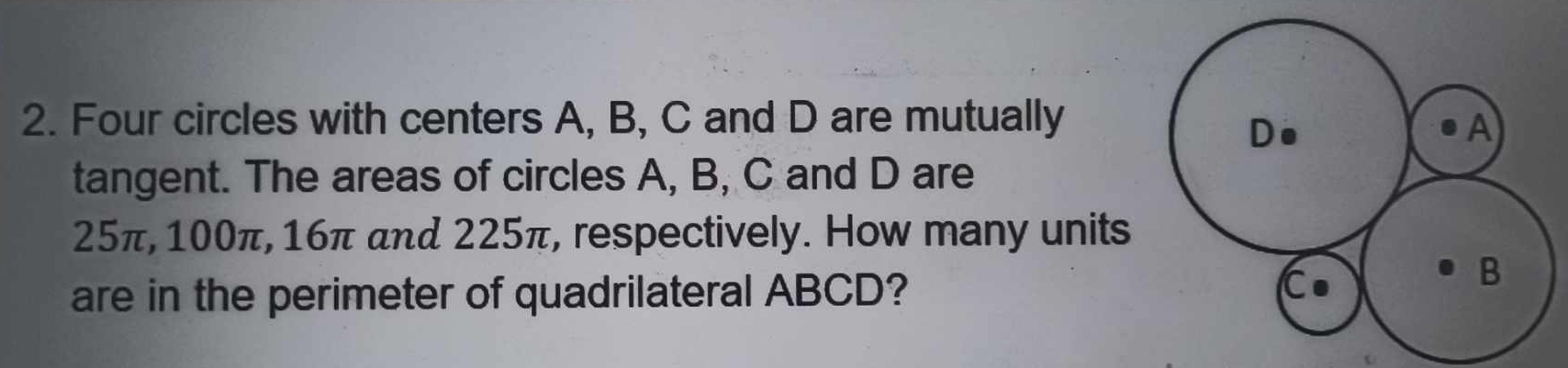 Four circles with centers A, B, C and D are mutually 
Do 
A 
tangent. The areas of circles A, B, C and D are
25π, 100π, 16π and 225π, respectively. How many units 
are in the perimeter of quadrilateral ABCD? 
C
B