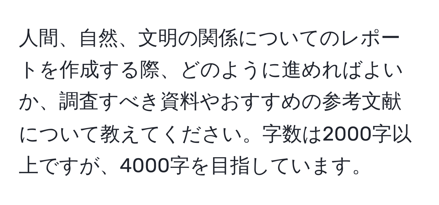 人間、自然、文明の関係についてのレポートを作成する際、どのように進めればよいか、調査すべき資料やおすすめの参考文献について教えてください。字数は2000字以上ですが、4000字を目指しています。