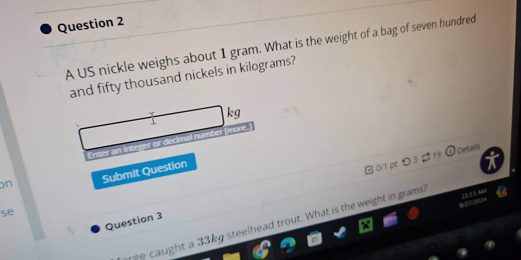 A US nickle weighs about 1 gram. What is the weight of a bag of seven hundred 
and fifty thousand nickels in kilograms?
kg
Enter an integer or decimal number [more. 
Ở 0/1 pt つ 3 2 19 Details 
n 
Submit Question 
11:15 AM 
9/27/2024 
se 
aught a 33kg steelhead trout. What is the weight in grams. 
Question 3