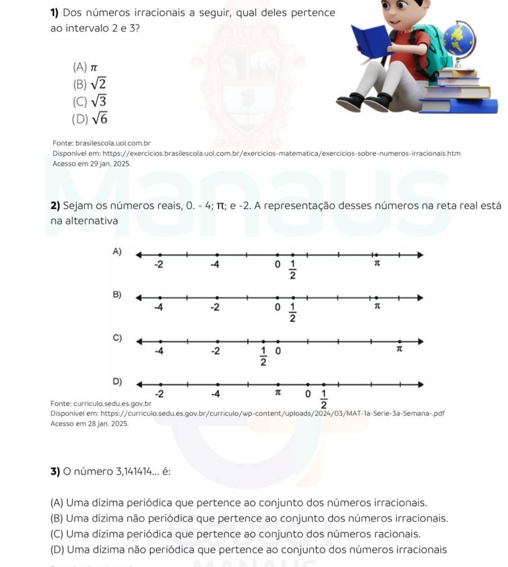 Dos números irracionais a seguir, qual deles perten
ao intervalo 2 e 3?
(A)π
(B) sqrt(2)
(C) sqrt(3)
(D) sqrt(6)
Fonte: brasilescola.uol.com.br
Disponível em: https://exercicios.brasilescola.uol.com.br/exercicios-matematica/exercicios-sobre-numeros-irracionais.htm
Acesso em 29 jan. 2025.
2) Sejam os números reais, 0. - 4; π; e -2. A representação desses números na reta real está
na alternativa
Fonte: curriculo.
Disponível em: https://curriculo.sedu.es.gov.br/curriculo/wp-content/uploads/2024/03/MAT-1a-Serie-3a-Semana-.pdf
Acesso em 28 jan. 2025.
3) O número 3,141414... é:
(A) Uma dízima periódica que pertence ao conjunto dos números irracionais.
(B) Uma dízima não periódica que pertence ao conjunto dos números irracionais.
(C) Uma dízima periódica que pertence ao conjunto dos números racionais.
(D) Uma dízima não periódica que pertence ao conjunto dos números irracionais