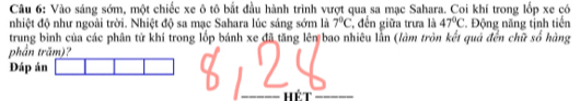 Vào sáng sớm, một chiếc xe ô tô bắt đầu hành trình vượt qua sa mạc Sahara. Coi khí trong lốp xe có 
nhiệt độ như ngoài trời. Nhiệt độ sa mạc Sahara lúc sáng sớm là 7°C *, đến giữa trưa là 47°C. Động năng tỉnh tiến 
trung binh của các phân tử khí trong lốp bánh xe đã tăng lêm bao nhiêu lằn (làm tròn kết quả đến chữ số hàng 
phần trăm)? 
Đáp án 
Hét