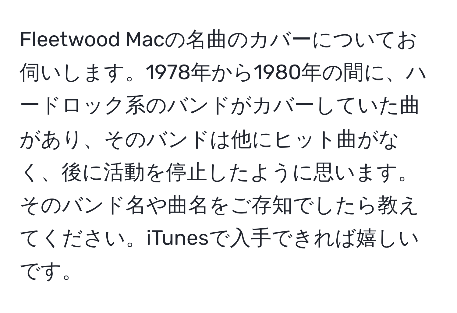 Fleetwood Macの名曲のカバーについてお伺いします。1978年から1980年の間に、ハードロック系のバンドがカバーしていた曲があり、そのバンドは他にヒット曲がなく、後に活動を停止したように思います。そのバンド名や曲名をご存知でしたら教えてください。iTunesで入手できれば嬉しいです。