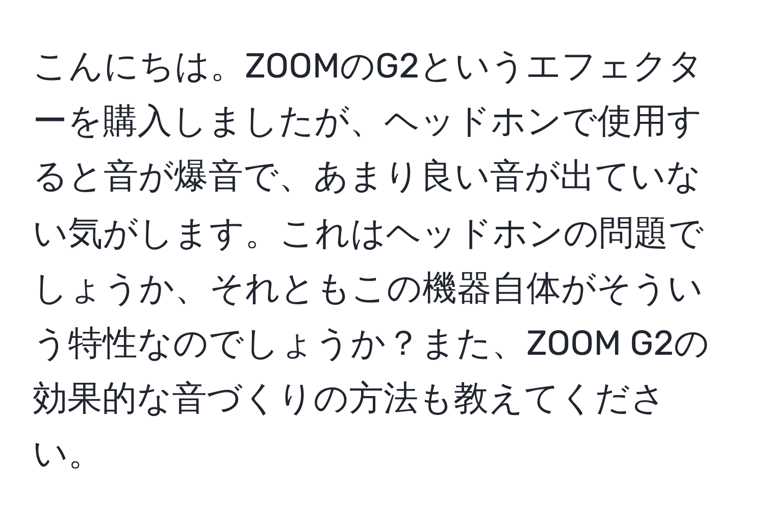 こんにちは。ZOOMのG2というエフェクターを購入しましたが、ヘッドホンで使用すると音が爆音で、あまり良い音が出ていない気がします。これはヘッドホンの問題でしょうか、それともこの機器自体がそういう特性なのでしょうか？また、ZOOM G2の効果的な音づくりの方法も教えてください。