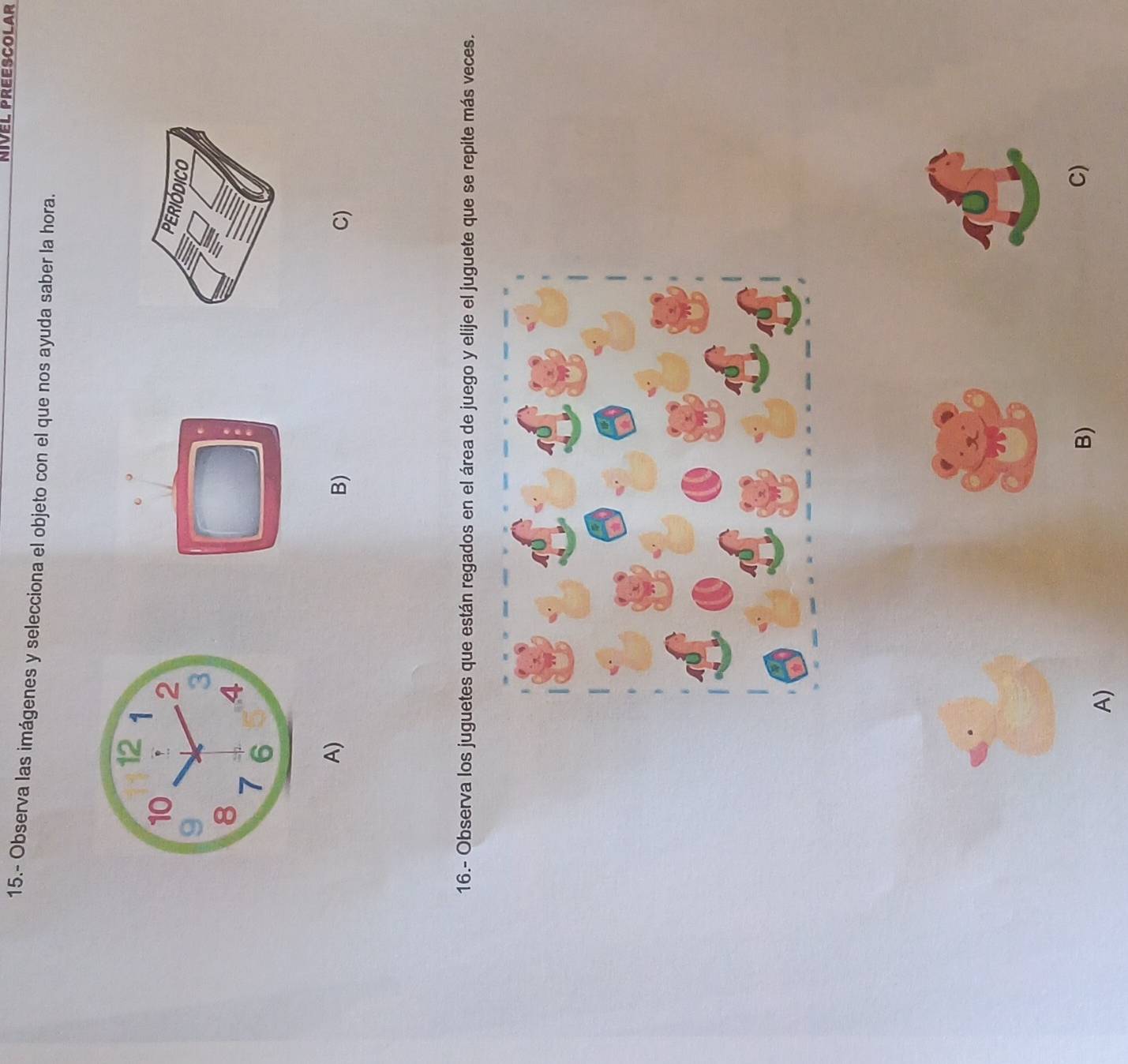 NIVEL PREESCOLAr
15.- Observa las imágenes y selecciona el objeto con el que nos ayuda saber la hora.
A)
B)
C)
16.- Observa los juguetes que están regados en el área de juego y elije el juguete que se repite más veces.
B)
C)
A)