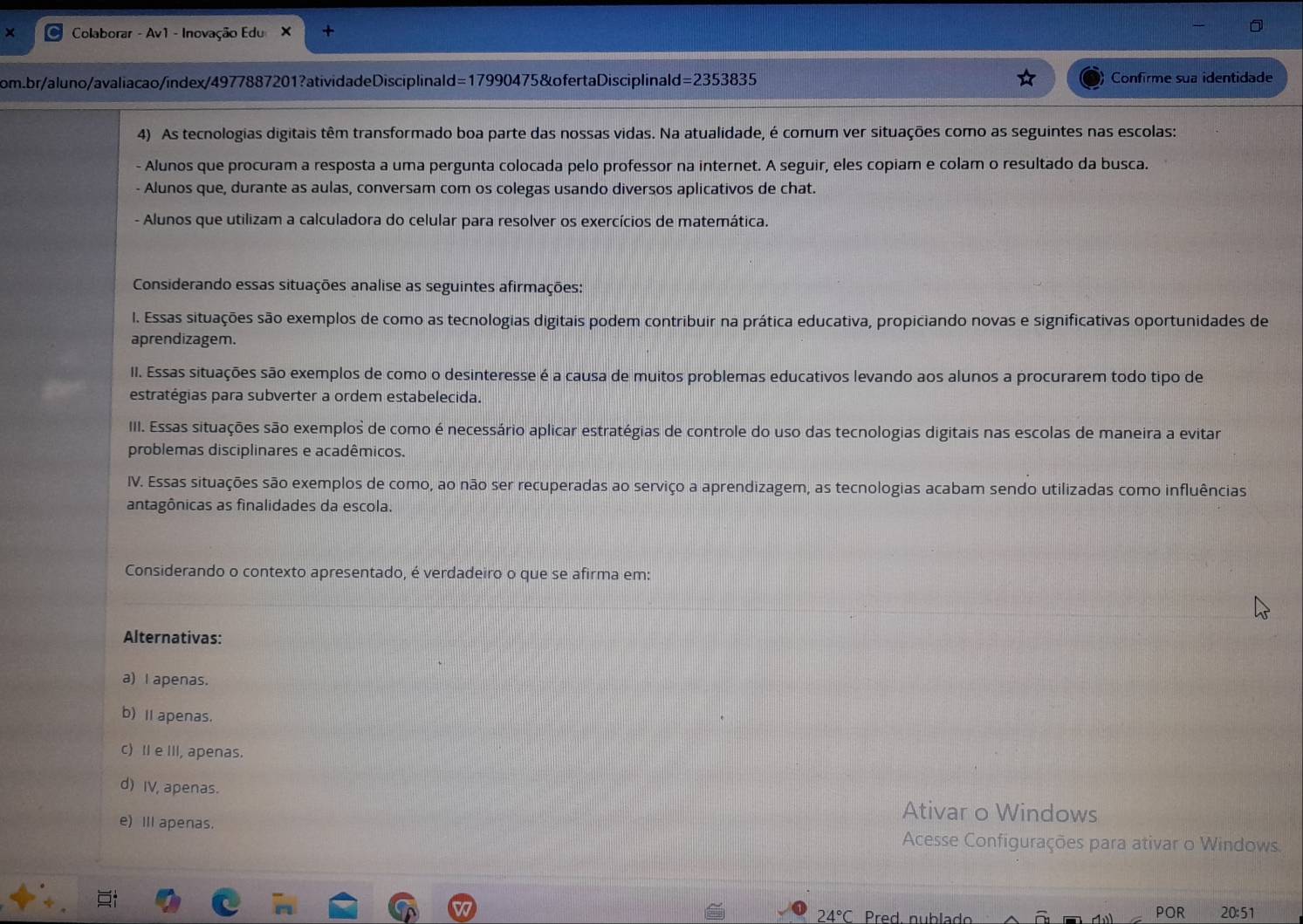 ×  Colaborar - Av1 - Inovação Edu X +
om.br/aluno/avaliacao/index/4977887201?ativida deDisciplinal d =179° 90475 &ofertaDisciplinald =2353835 Confirme sua identidade
4) As tecnologias digitais têm transformado boa parte das nossas vidas. Na atualidade, é comum ver situações como as seguintes nas escolas:
- Alunos que procuram a resposta a uma pergunta colocada pelo professor na internet. A seguir, eles copiam e colam o resultado da busca.
- Alunos que, durante as aulas, conversam com os colegas usando diversos aplicativos de chat.
- Alunos que utilizam a calculadora do celular para resolver os exercícios de matemática.
Considerando essas situações analise as seguintes afirmações:
I. Essas situações são exemplos de como as tecnologias digitais podem contribuir na prática educativa, propiciando novas e significativas oportunidades de
aprendizagem.
II. Essas situações são exemplos de como o desinteresse é a causa de muitos problemas educativos levando aos alunos a procurarem todo tipo de
estratégias para subverter a ordem estabelecida.
III. Essas situações são exemplos de como é necessário aplicar estratégias de controle do uso das tecnologias digitais nas escolas de maneira a evitar
problemas disciplinares e acadêmicos.
IV. Essas situações são exemplos de como, ao não ser recuperadas ao serviço a aprendizagem, as tecnologias acabam sendo utilizadas como influências
antagônicas as finalidades da escola.
Considerando o contexto apresentado, é verdadeiro o que se afirma em:
Alternativas:
a) I apenas.
b) Ⅱ apenas.
c) Ie III, apenas.
d) IV, apenas. Ativar o Windows
e) II apenas. Acesse Configurações para ativar o Windows.
24°C Pred. nublado POR 20:51