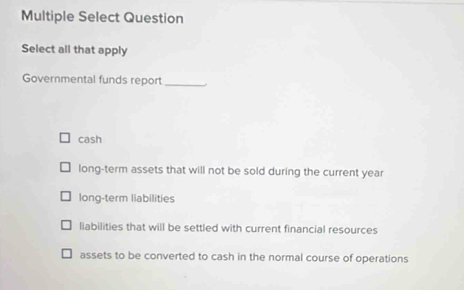 Multiple Select Question
Select all that apply
Governmental funds report_ .
cash
long-term assets that will not be sold during the current year
long-term liabilities
liabilities that will be settled with current financial resources
assets to be converted to cash in the normal course of operations