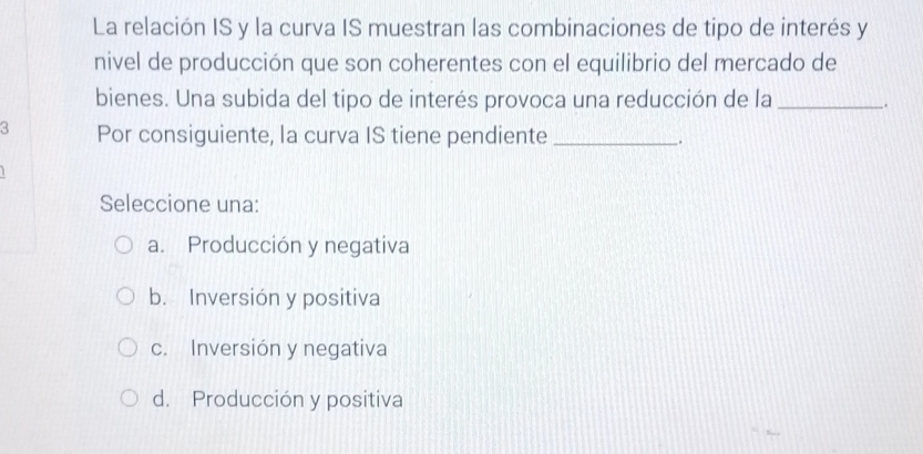 La relación IS y la curva IS muestran las combinaciones de tipo de interés y
nivel de producción que son coherentes con el equilibrio del mercado de
bienes. Una subida del tipo de interés provoca una reducción de la __.
3 Por consiguiente, la curva IS tiene pendiente_
.
Seleccione una:
a. Producción y negativa
b. Inversión y positiva
c. Inversión y negativa
d. Producción y positiva