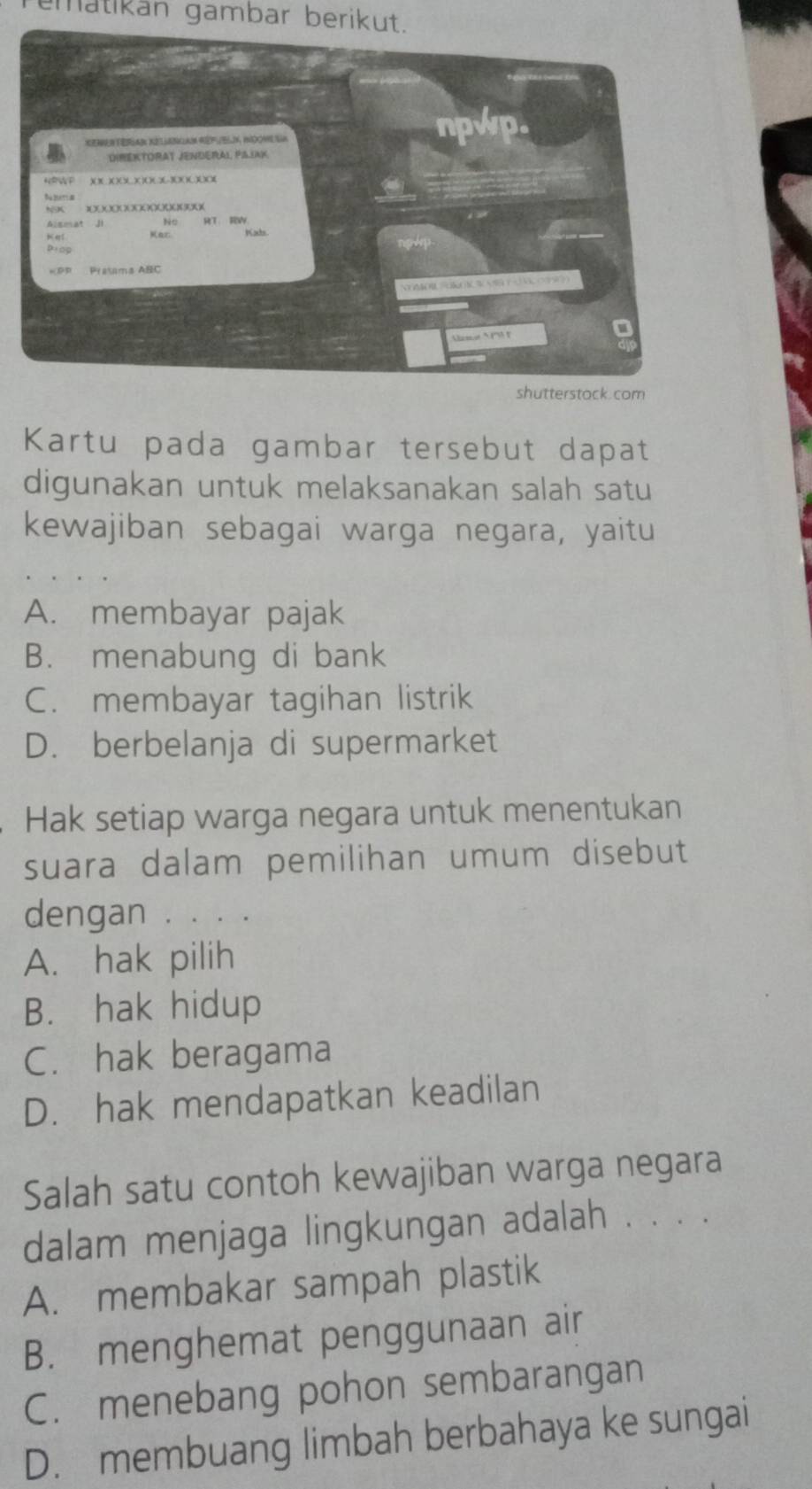 matikán gambar berikut.
. com
Kartu pada gambar tersebut dapat
digunakan untuk melaksanakan salah satu
kewajiban sebagai warga negara, yaitu
A. membayar pajak
B. menabung di bank
C. membayar tagihan listrik
D. berbelanja di supermarket
Hak setiap warga negara untuk menentukan
suara dalam pemilihan umum disebut
dengan . . . .
A. hak pilih
B. hak hidup
C. hak beragama
D. hak mendapatkan keadilan
Salah satu contoh kewajiban warga negara
dalam menjaga lingkungan adalah . . . .
A. membakar sampah plastik
B. menghemat penggunaan air
C. menebang pohon sembarangan
D. membuang limbah berbahaya ke sungai