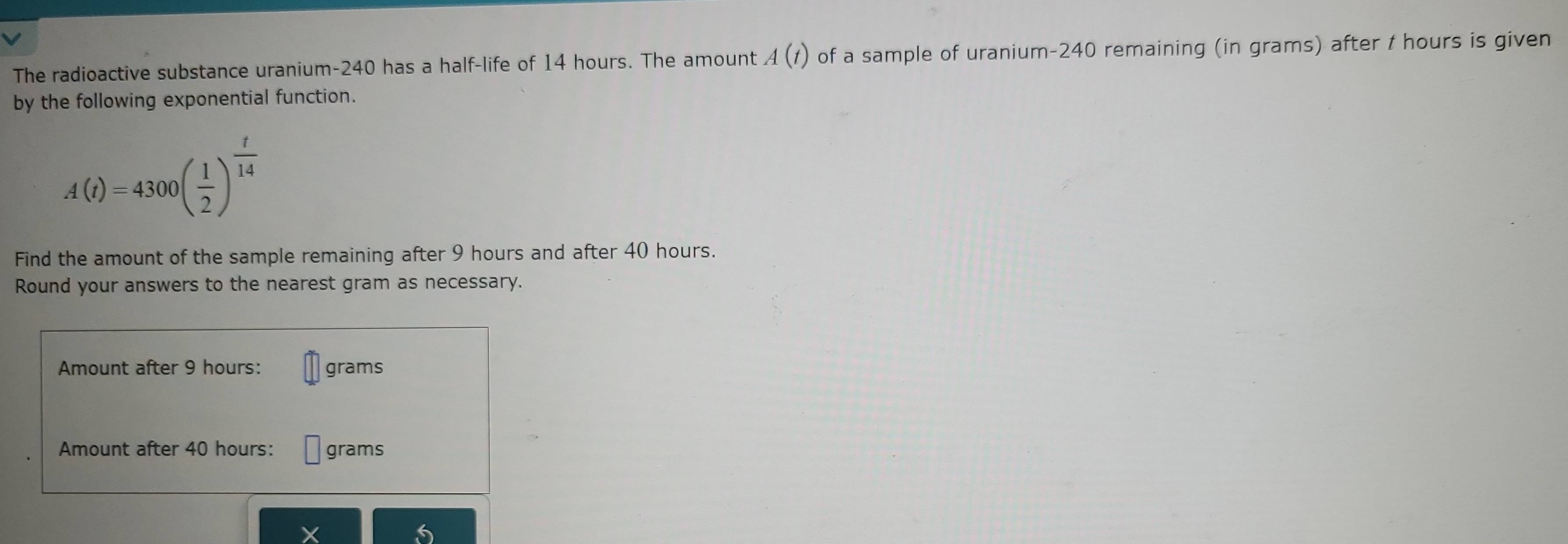 The radioactive substance uranium- 240 has a half-life of 14 hours. The amount A(t) of a sample of uranium- 240 remaining (in grams) after t hours is given 
by the following exponential function.
A(t)=4300( 1/2 )^ t/14 
Find the amount of the sample remaining after 9 hours and after 40 hours. 
Round your answers to the nearest gram as necessary. 
Amount after 9 hours : grams
Amount after 40 hours : grams