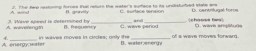 The two restoring forces that return the water's surface to its undisturbed state are
A. wind B. gravity C. surface tension D. centrifugal force
3. Wave speed is determined by_ and _. (choose two)
A. wavelength B. frequency C. wave period D. wave amplitude
4._ in waves moves in circles; only the _of a wave moves forward.
A. energy;water B. water;energy