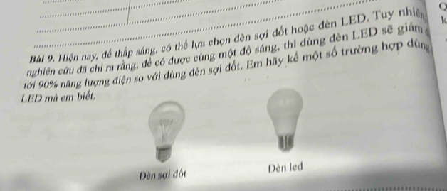 Hiện nay, để thấp sáng, có thể lựa chọn đèn sợi đốt hoặc đèn LED. Tuy nhiệ Q
nghiên cứu đã chỉ ra răng, đề có được cùng một độ sáng, thì dùng đèn LED sẽ giản
ới 90% năng lượng điện so với dùng đèn sợi đốt. Em hãy kể một số trường hợp dùn
LBD mà em biết.
Đèn sợi đốt Dèn led