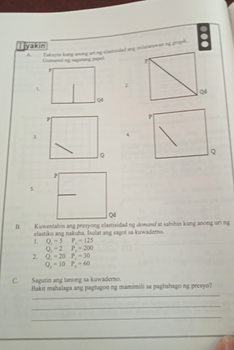 Tukuyin kung anong uri ng elastisidad ang inilalarawan ng gruph. a 
Tiyakin 
Gumamit ng sagutang papel. P
2.
Qd
P
P
3. 
4.
Q
Q
5. 
B. Kuwentahin ang presyong elastisidad ng demand at sabihin kung anong uri ng 
elastiko ang nakuha. Isulat ang sagot sa kuwaderno. 
1. Q_1=5 P_1=125
Q_2=2 P_2=200
2. Q_1=20 P_1=30
Q_2=10P_2=60
C. Sagutin ang tanong sa kuwaderno. 
Bakit mahalaga ang pagtugon ng mamimili sa pagbabago ng presyo? 
_ 
_ 
_