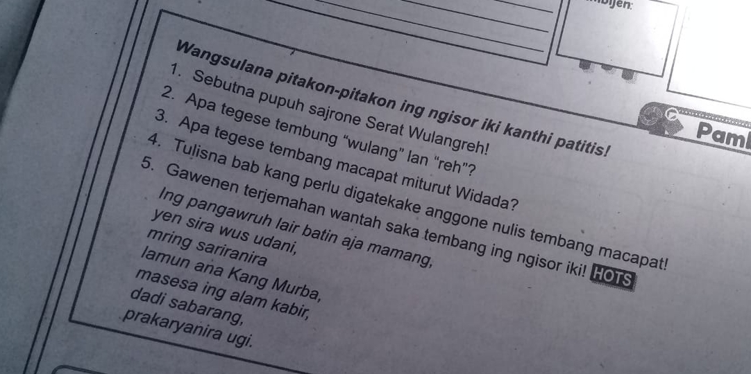 Ibijen: 
Wangsulana pitakon-pitakon ing ngisor iki kanthi patitis. 
. Sebutna pupuh sajrone Serat Wulangreh 
a 
2. Apa tegese tembung “wulang” lan “reh”? 
Paml 
3. Apa tegese tembang macapat miturut Widada? 
4. Tulisna bab kang perlu digatekake anggone nulis tembang macapat 
5. Gawenen terjemahan wantah saka tembang ing ngisor iki! HOT 
Ing pangawruh lair batin aja mamang 
yen sira wus udani, 
mring sariranira 
lamun ana Kang Murba, 
masesa ing alam kabir, 
dadi sabarang, 
prakaryanira ugi.