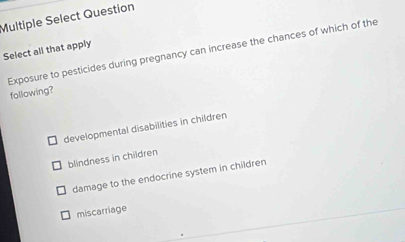 Multiple Select Question
Select all that apply Exposure to pesticides during pregnancy can increase the chances of which of the
following?
developmental disabilities in children
blindness in children
damage to the endocrine system in children
miscarriage