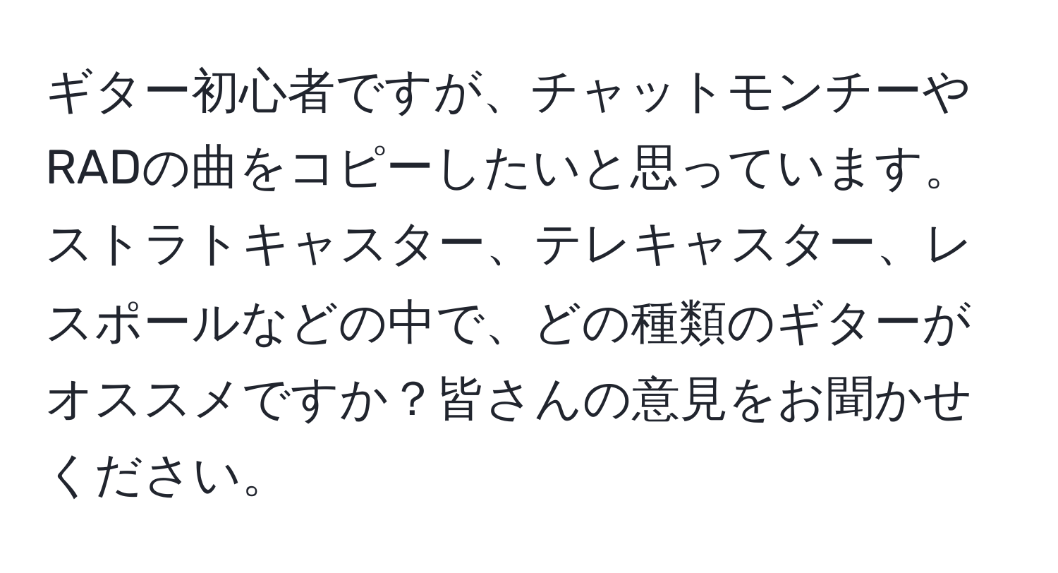 ギター初心者ですが、チャットモンチーやRADの曲をコピーしたいと思っています。ストラトキャスター、テレキャスター、レスポールなどの中で、どの種類のギターがオススメですか？皆さんの意見をお聞かせください。