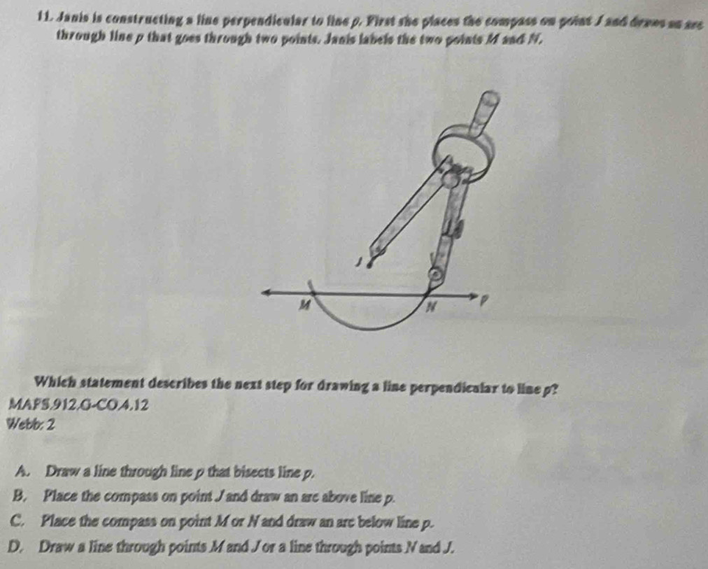 Janis is constructing a line perpendicular to line p. First she places the compass on point J and denes an sec
through line p that goes through two points. Janis labels the two points M and N.
M
Which statement describes the next step for drawing a line perpendicalar to line p?
MAFS.912.G-CO.4.12
Webb: 2
A. Draw a line through line p that bisects line p.
B. Place the compass on point J and draw an arc above line p.
C. Place the compass on point M or N and draw an are below line p.
D. Draw a line through points M and Jor a line through points Nand J.