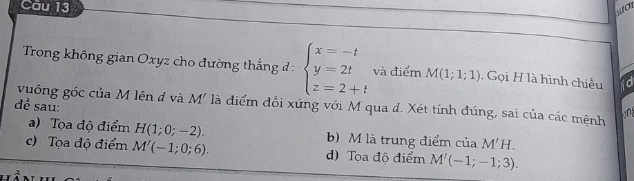 Cầu 13 ượi
Trong không gian Oxyz cho đường thẳng đ : beginarrayl x=-t y=2t z=2+tendarray. và điểm M(1;1;1). Gọi H là hình chiếu 
vuông góc của M lên đ và M' là điểm đối xứng với M qua d. Xét tính đúng, sai của các mệnh on
đề sau:
a) Tọa độ điểm H(1;0;-2). b) M là trung điểm của M'H.
c)Tọa độ điểm M'(-1;0;6). d) Tọa độ điểm M'(-1;-1;3).