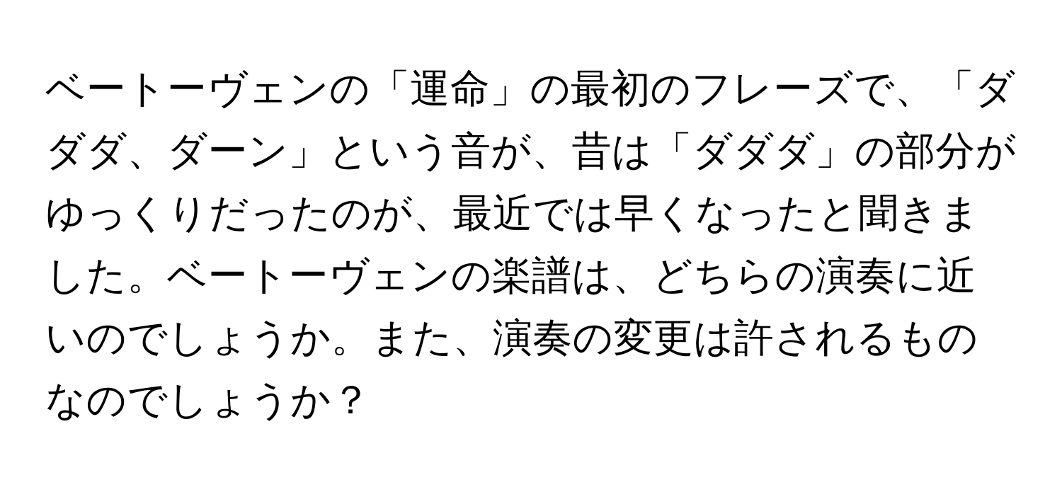 ベートーヴェンの「運命」の最初のフレーズで、「ダダダ、ダーン」という音が、昔は「ダダダ」の部分がゆっくりだったのが、最近では早くなったと聞きました。ベートーヴェンの楽譜は、どちらの演奏に近いのでしょうか。また、演奏の変更は許されるものなのでしょうか？