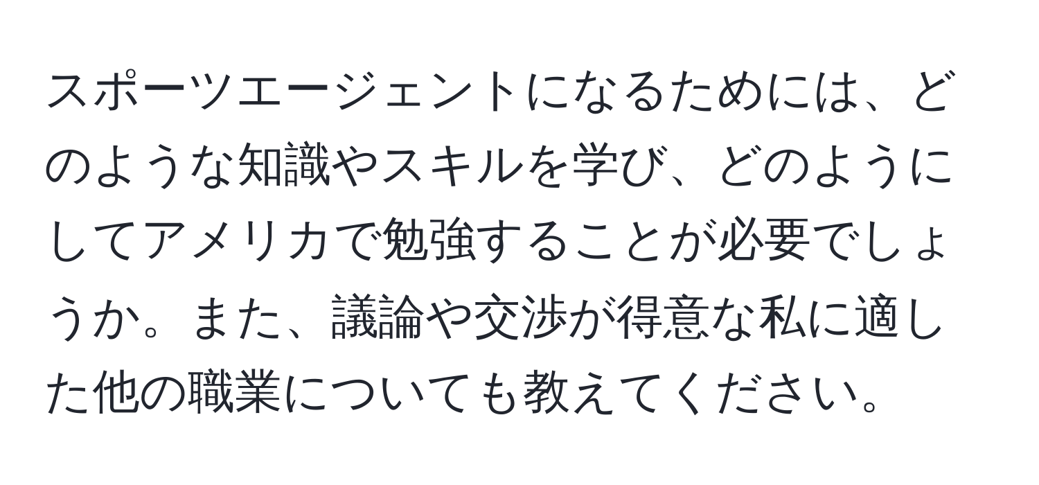 スポーツエージェントになるためには、どのような知識やスキルを学び、どのようにしてアメリカで勉強することが必要でしょうか。また、議論や交渉が得意な私に適した他の職業についても教えてください。