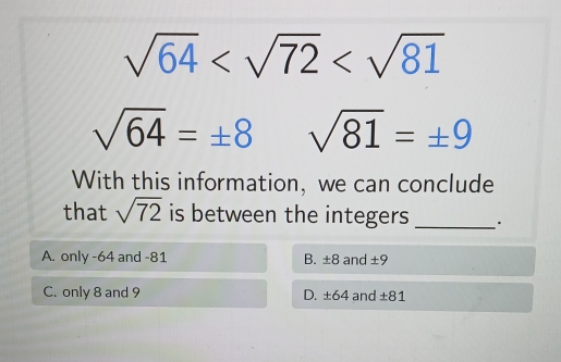 sqrt(64)
sqrt(64)=± 8 sqrt(81)=± 9
With this information, we can conclude
that sqrt(72) is between the integers _.
A. only -64 and -81 B. ± 8 and ± 9
C. only 8 and 9 D. ±64 and ± 81