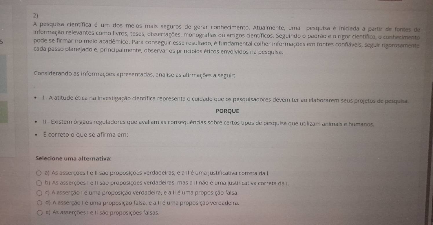 A pesquisa científica é um dos melos mais seguros de gerar conhecimento. Atualmente, uma pesquisa é iniciada a partir de fontes de
informação relevantes como livros, teses, dissertações, monografias ou artigos científicos. Seguindo o padrão e o rigor científico, o conhecimento
5 pode se firmar no meio acadêmico. Para conseguir esse resultado, é fundamental colher informações em fontes confiáveis, seguir rigorosamente
cada passo planejado e, principalmente, observar os princípios éticos envolvidos na pesquisa.
Considerando as informações apresentadas, analise as afirmações a seguir:
l - A atitude ética na investigação científica representa o cuidado que os pesquisadores devem ter ao elaborarem seus projetos de pesquisa.
PORQUE
II - Existem órgãos reguladores que avaliam as consequências sobre certos tipos de pesquisa que utilizam animais e humanos.
É correto o que se afirma em:
Selecione uma alternativa:
a) As asserções I e II são proposições verdadeiras, e a II é uma justificativa correta da I.
b) As asserções I e II são proposições verdadeiras, mas a II não é uma justificativa correta da I.
c) A asserção I é uma proposição verdadeira, e a II é uma proposição falsa.
d) A asserção I é uma proposição falsa, e a II é uma proposição verdadeira.
e) As asserções I e II são proposições falsas.