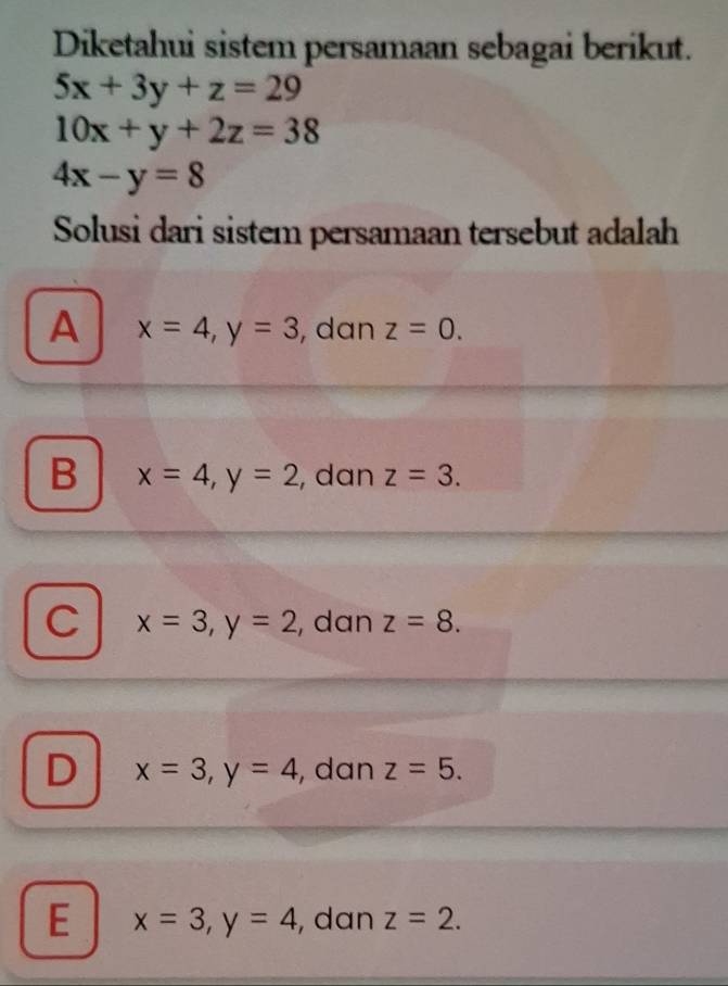 Diketahui sistem persamaan sebagai berikut.
5x+3y+z=29
10x+y+2z=38
4x-y=8
Solusi dari sistem persamaan tersebut adalah
A x=4, y=3 , dan z=0.
B x=4, y=2 , dan z=3.
C x=3, y=2 , dan z=8.
D x=3, y=4 , dan z=5.
E x=3, y=4 , dan z=2.