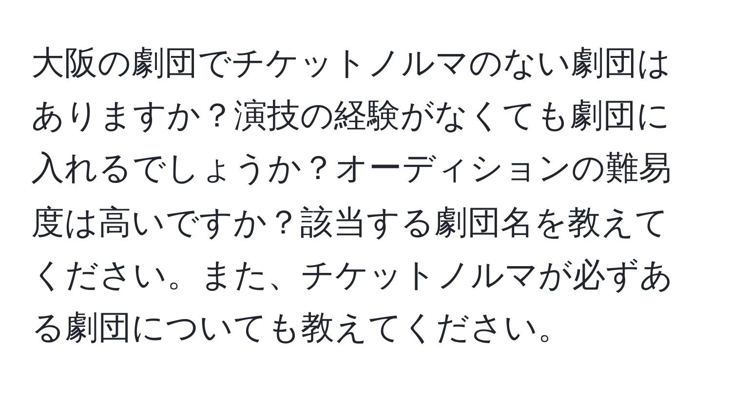 大阪の劇団でチケットノルマのない劇団はありますか？演技の経験がなくても劇団に入れるでしょうか？オーディションの難易度は高いですか？該当する劇団名を教えてください。また、チケットノルマが必ずある劇団についても教えてください。